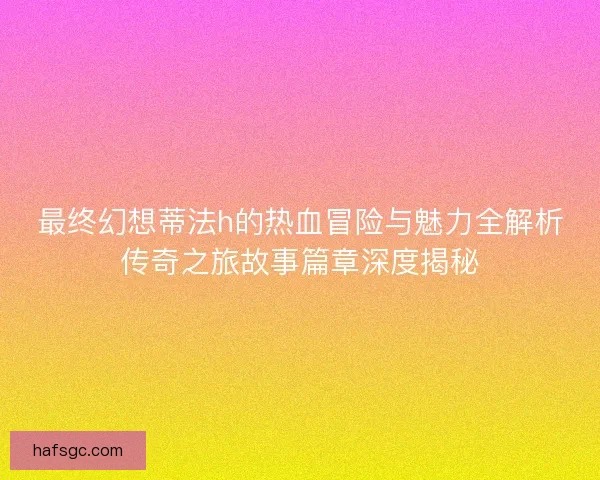 最终幻想蒂法h的热血冒险与魅力全解析传奇之旅故事篇章深度揭秘