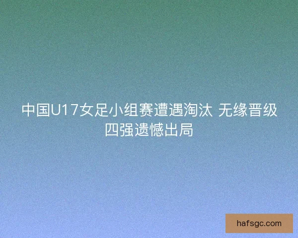 中国U17女足小组赛遭遇淘汰 无缘晋级四强遗憾出局