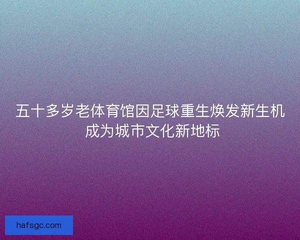 五十多岁老体育馆因足球重生焕发新生机 成为城市文化新地标