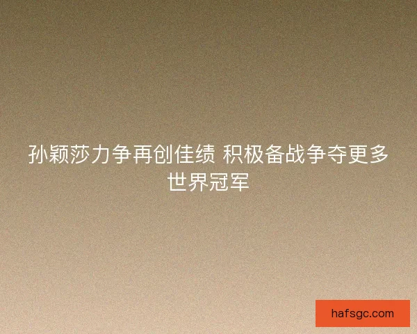 孙颖莎力争再创佳绩 积极备战争夺更多世界冠军