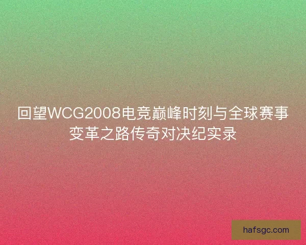 回望WCG2008电竞巅峰时刻与全球赛事变革之路传奇对决纪实录