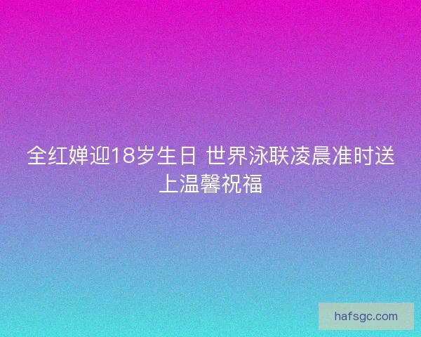 全红婵迎18岁生日 世界泳联凌晨准时送上温馨祝福