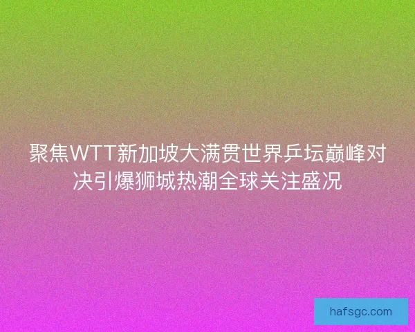 聚焦WTT新加坡大满贯世界乒坛巅峰对决引爆狮城热潮全球关注盛况