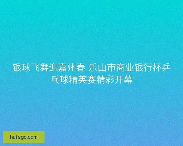 银球飞舞迎嘉州春 乐山市商业银行杯乒乓球精英赛精彩开幕