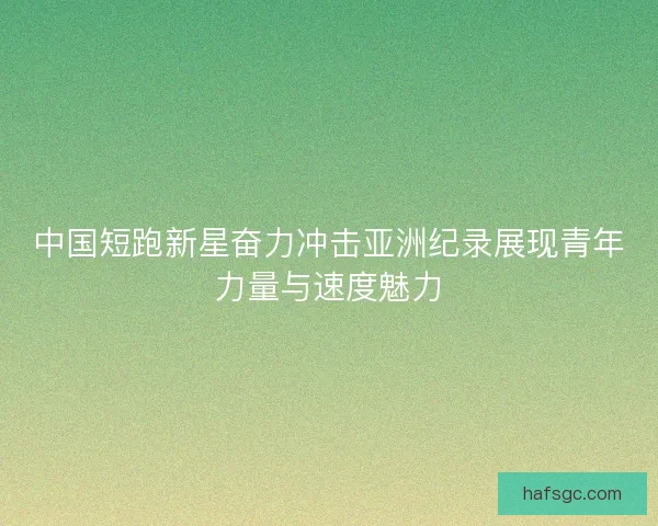 中国短跑新星奋力冲击亚洲纪录展现青年力量与速度魅力