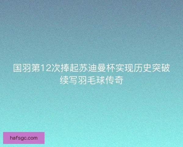 国羽第12次捧起苏迪曼杯实现历史突破续写羽毛球传奇