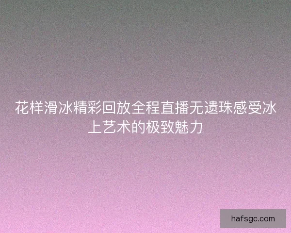 花样滑冰精彩回放全程直播无遗珠感受冰上艺术的极致魅力