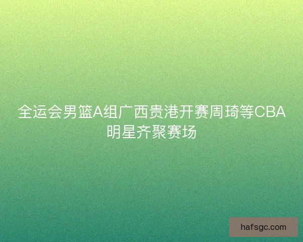 全运会男篮A组广西贵港开赛周琦等CBA明星齐聚赛场