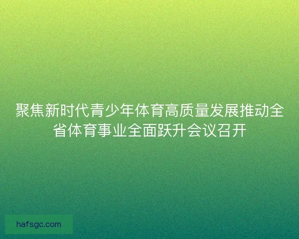 聚焦新时代青少年体育高质量发展推动全省体育事业全面跃升会议召开